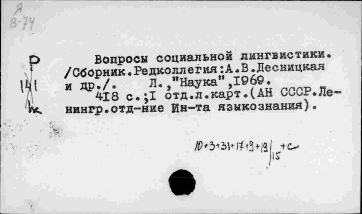 ﻿3

Вопросы социальной лингвистики. /Сборник.Редколлегия:А.В.Десницкая и др./. Л. "Наука”,1969.
418 с.;1 отд.л.карт.(АН СССР.Ле-нингр.отд-ние Ин-та языкознания).

/Р+5+5НРЗ+131 ■+<>
1?